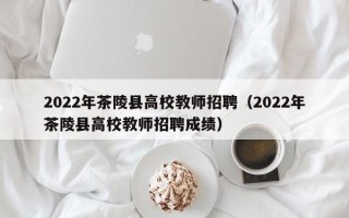 2022年茶陵县高校教师招聘（2022年茶陵县高校教师招聘成绩）