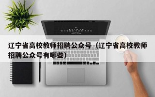 辽宁省高校教师招聘公众号（辽宁省高校教师招聘公众号有哪些）