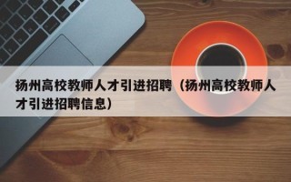 扬州高校教师人才引进招聘（扬州高校教师人才引进招聘信息）