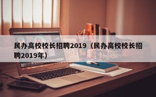 民办高校校长招聘2019（民办高校校长招聘2019年）