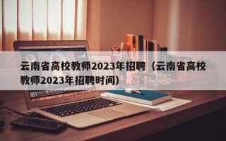 云南省高校教师2023年招聘（云南省高校教师2023年招聘时间）