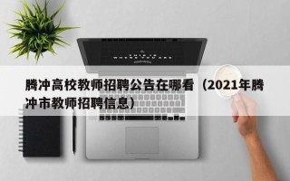 腾冲高校教师招聘公告在哪看（2021年腾冲市教师招聘信息）