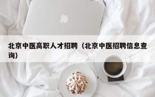 北京中医高职人才招聘（北京中医招聘信息查询）
