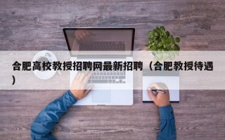 合肥高校教授招聘网最新招聘（合肥教授待遇）