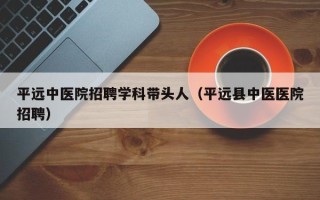 平远中医院招聘学科带头人（平远县中医医院招聘）