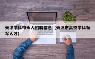 天津学科带头人招聘信息（天津市高校学科领军人才）