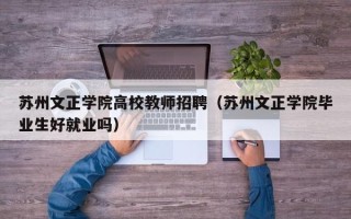 苏州文正学院高校教师招聘（苏州文正学院毕业生好就业吗）