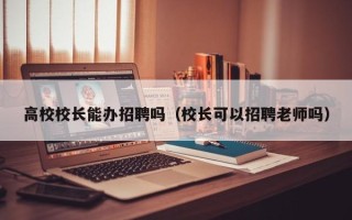 高校校长能办招聘吗（校长可以招聘老师吗）