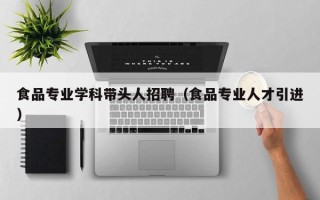 食品专业学科带头人招聘（食品专业人才引进）