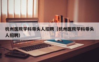 杭州医院学科带头人招聘（杭州医院学科带头人招聘）