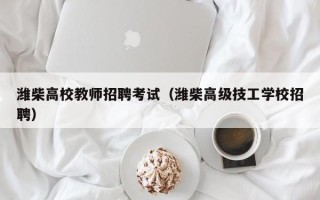 潍柴高校教师招聘考试（潍柴高级技工学校招聘）