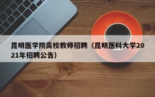 昆明医学院高校教师招聘（昆明医科大学2021年招聘公告）