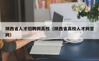 陕西省人才招聘网高校（陕西省高校人才网官网）