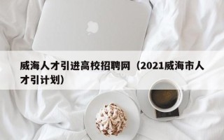 威海人才引进高校招聘网（2021威海市人才引计划）