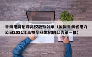 青海电网招聘高校教师公示（国网青海省电力公司2021年高校毕业生招聘公告第一批）