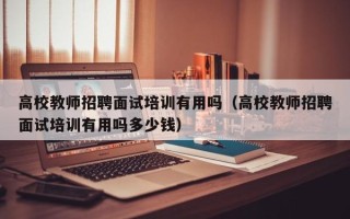 高校教师招聘面试培训有用吗（高校教师招聘面试培训有用吗多少钱）