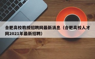 合肥高校教授招聘网最新消息（合肥高校人才网2021年最新招聘）