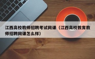 江西高校教师招聘考试网课（江西高校教育教师招聘网课怎么样）