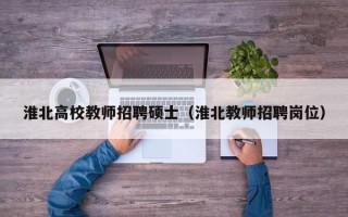 淮北高校教师招聘硕士（淮北教师招聘岗位）