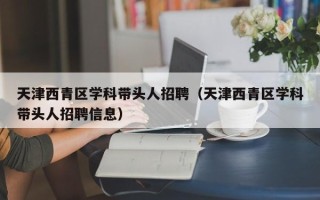 天津西青区学科带头人招聘（天津西青区学科带头人招聘信息）