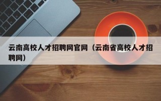 云南高校人才招聘网官网（云南省高校人才招聘网）