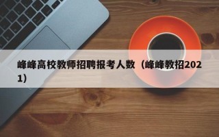 峰峰高校教师招聘报考人数（峰峰教招2021）