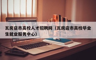 瓦房店市高校人才招聘网（瓦房店市高校毕业生就业服务中心）